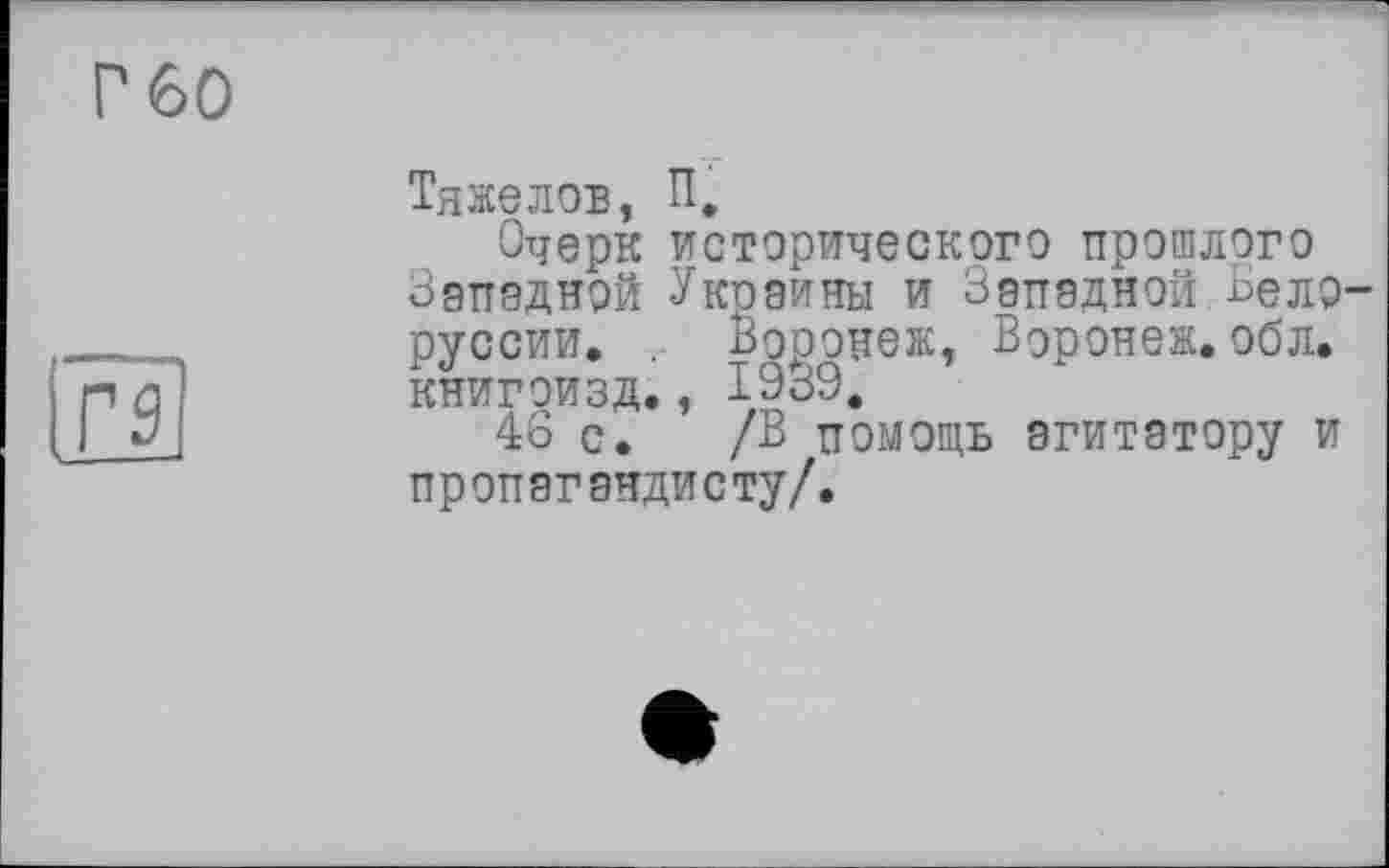 ﻿Г 60
l£S
ТяжеЛОБ, П,
Очерк исторического прошлого Западной Украины и Западной.Белоруссии. . Воронеж, Воронеж, обл. книгоизд., 1939.
46 с. /В помощь агитатору и пропагандисту/.